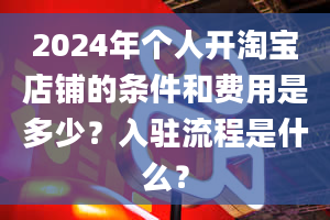 2024年个人开淘宝店铺的条件和费用是多少？入驻流程是什么？