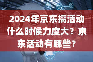 2024年京东搞活动什么时候力度大？京东活动有哪些？