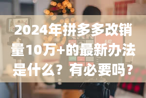 2024年拼多多改销量10万+的最新办法是什么？有必要吗？