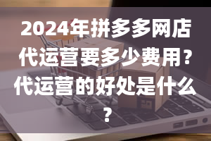 2024年拼多多网店代运营要多少费用？代运营的好处是什么？