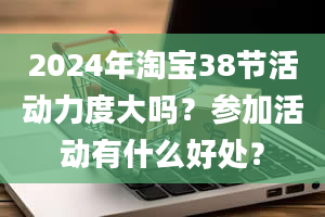 2024年淘宝38节活动力度大吗？参加活动有什么好处？