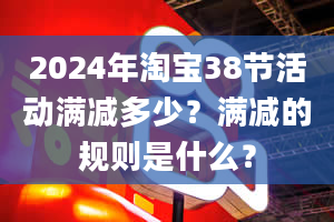 2024年淘宝38节活动满减多少？满减的规则是什么？