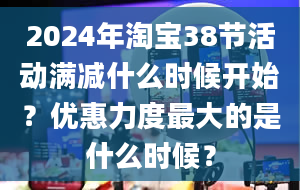 2024年淘宝38节活动满减什么时候开始？优惠力度最大的是什么时候？