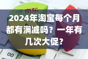 2024年淘宝每个月都有满减吗？一年有几次大促？