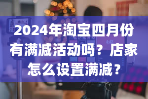 2024年淘宝四月份有满减活动吗？店家怎么设置满减？