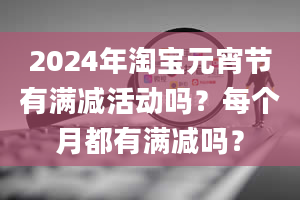 2024年淘宝元宵节有满减活动吗？每个月都有满减吗？