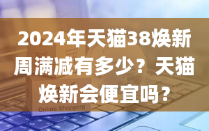 2024年天猫38焕新周满减有多少？天猫焕新会便宜吗？