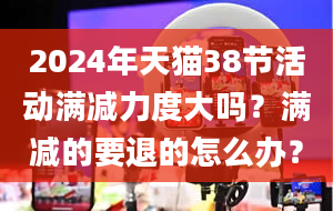 2024年天猫38节活动满减力度大吗？满减的要退的怎么办？