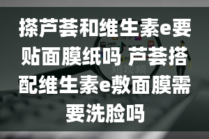 搽芦荟和维生素e要贴面膜纸吗 芦荟搭配维生素e敷面膜需要洗脸吗