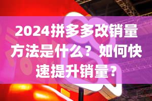 2024拼多多改销量方法是什么？如何快速提升销量？