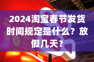 2024淘宝春节发货时间规定是什么？放假几天？