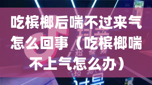 吃槟榔后喘不过来气怎么回事（吃槟榔喘不上气怎么办）