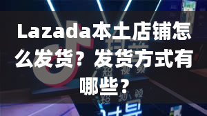 Lazada本土店铺怎么发货？发货方式有哪些？