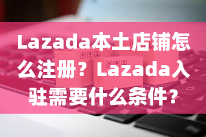 Lazada本土店铺怎么注册？Lazada入驻需要什么条件？