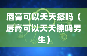 唇膏可以天天擦吗（唇膏可以天天擦吗男生）