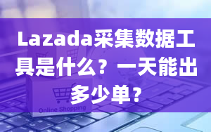 Lazada采集数据工具是什么？一天能出多少单？