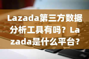 Lazada第三方数据分析工具有吗？Lazada是什么平台？