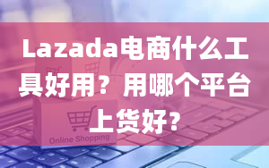 Lazada电商什么工具好用？用哪个平台上货好？