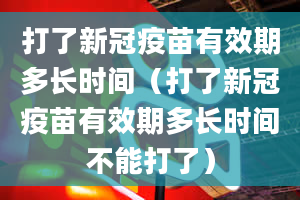 打了新冠疫苗有效期多长时间（打了新冠疫苗有效期多长时间不能打了）