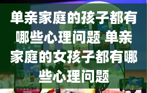 单亲家庭的孩子都有哪些心理问题 单亲家庭的女孩子都有哪些心理问题