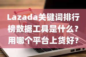 Lazada关键词排行榜数据工具是什么？用哪个平台上货好？