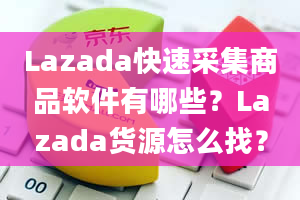 Lazada快速采集商品软件有哪些？Lazada货源怎么找？