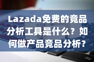 Lazada免费的竟品分析工具是什么？如何做产品竞品分析？