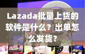 Lazada批量上货的软件是什么？出单怎么发货？