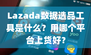 Lazada数据选品工具是什么？用哪个平台上货好？