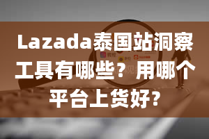 Lazada泰国站洞察工具有哪些？用哪个平台上货好？