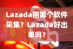 Lazada用哪个软件采集？Lazada好出单吗？