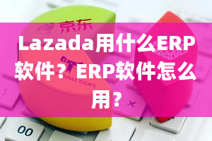 Lazada用什么ERP软件？ERP软件怎么用？