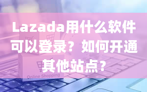 Lazada用什么软件可以登录？如何开通其他站点？