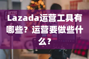 Lazada运营工具有哪些？运营要做些什么？