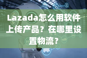 Lazada怎么用软件上传产品？在哪里设置物流？