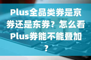 Plus全品类券是京券还是东券？怎么看Plus券能不能叠加？