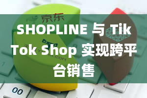 SHOPLINE 与 TikTok Shop 实现跨平台销售