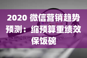 2020 微信营销趋势预测：缩预算重绩效保饭碗