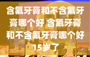 含氟牙膏和不含氟牙膏哪个好 含氟牙膏和不含氟牙膏哪个好15岁了