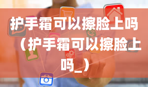 护手霜可以擦脸上吗（护手霜可以擦脸上吗_）