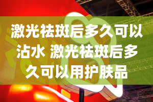 激光祛斑后多久可以沾水 激光祛斑后多久可以用护肤品