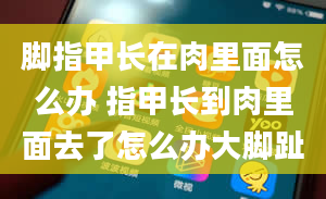 脚指甲长在肉里面怎么办 指甲长到肉里面去了怎么办大脚趾