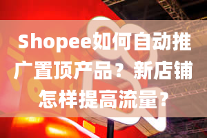 Shopee如何自动推广置顶产品？新店铺怎样提高流量？