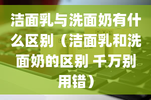 洁面乳与洗面奶有什么区别（洁面乳和洗面奶的区别 千万别用错）