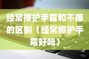 经常擦护手霜和不擦的区别（经常擦护手霜好吗）