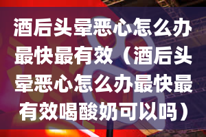 酒后头晕恶心怎么办最快最有效（酒后头晕恶心怎么办最快最有效喝酸奶可以吗）