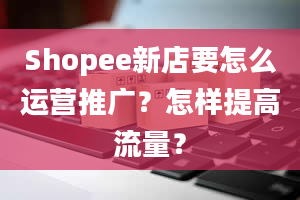 Shopee新店要怎么运营推广？怎样提高流量？