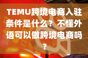 TEMU跨境电商入驻条件是什么？不懂外语可以做跨境电商吗？