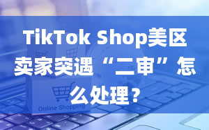 TikTok Shop美区卖家突遇“二审”怎么处理？