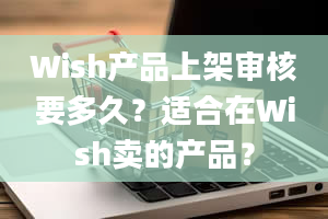 Wish产品上架审核要多久？适合在Wish卖的产品？